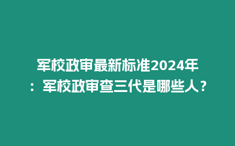 軍校政審最新標準2024年：軍校政審查三代是哪些人？