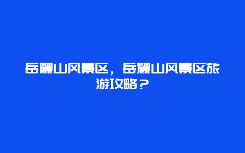 岳麓山風(fēng)景區(qū)，岳麓山風(fēng)景區(qū)旅游攻略？