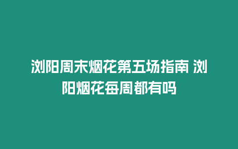 瀏陽周末煙花第五場指南 瀏陽煙花每周都有嗎