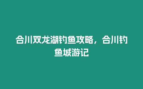 合川雙龍湖釣魚攻略，合川釣魚城游記