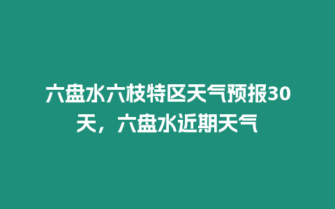 六盤水六枝特區天氣預報30天，六盤水近期天氣