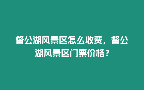 督公湖風(fēng)景區(qū)怎么收費(fèi)，督公湖風(fēng)景區(qū)門票價(jià)格？