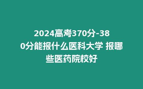 2024高考370分-380分能報(bào)什么醫(yī)科大學(xué) 報(bào)哪些醫(yī)藥院校好