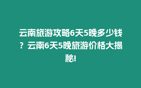 云南旅游攻略6天5晚多少錢？云南6天5晚旅游價(jià)格大揭秘!