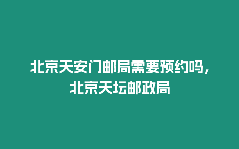 北京天安門郵局需要預(yù)約嗎，北京天壇郵政局