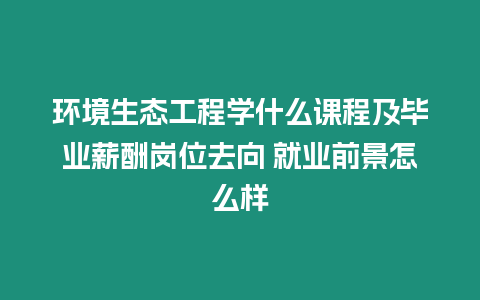 環境生態工程學什么課程及畢業薪酬崗位去向 就業前景怎么樣