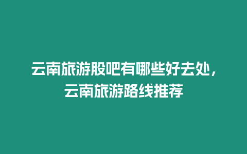 云南旅游股吧有哪些好去處，云南旅游路線推薦