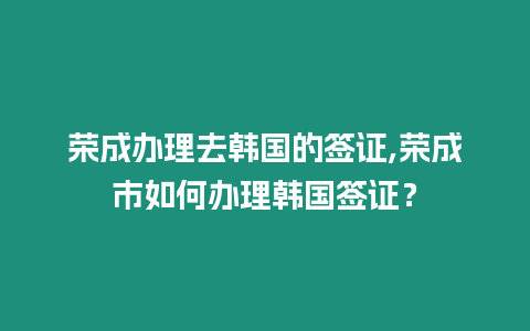 榮成辦理去韓國的簽證,榮成市如何辦理韓國簽證？