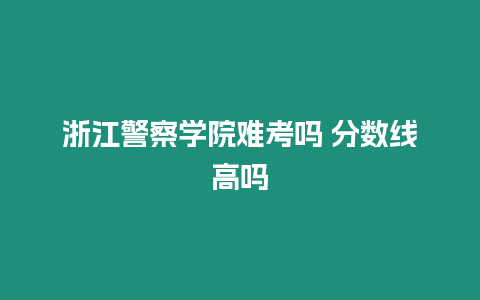 浙江警察學(xué)院難考嗎 分?jǐn)?shù)線高嗎