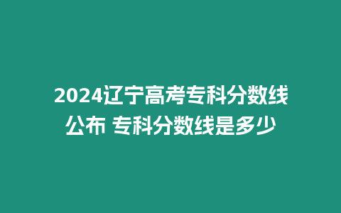 2024遼寧高考專科分數線公布 專科分數線是多少