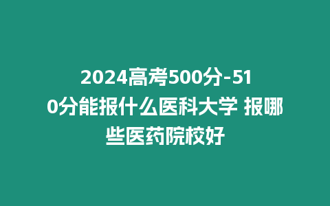 2024高考500分-510分能報什么醫科大學 報哪些醫藥院校好