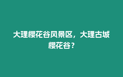 大理櫻花谷風(fēng)景區(qū)，大理古城櫻花谷？