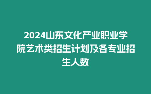 2024山東文化產業職業學院藝術類招生計劃及各專業招生人數