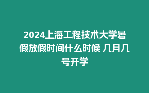 2024上海工程技術大學暑假放假時間什么時候 幾月幾號開學