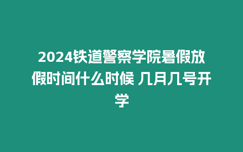 2024鐵道警察學院暑假放假時間什么時候 幾月幾號開學