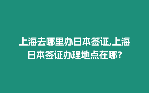 上海去哪里辦日本簽證,上海日本簽證辦理地點在哪？