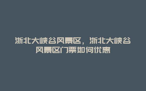 浙北大峽谷風景區，浙北大峽谷風景區門票如何優惠