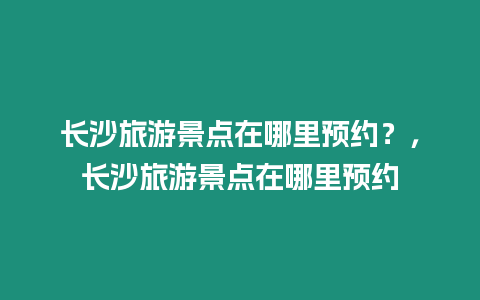 長沙旅游景點在哪里預約？，長沙旅游景點在哪里預約