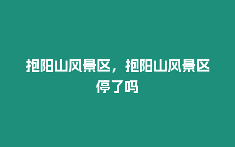 抱陽(yáng)山風(fēng)景區(qū)，抱陽(yáng)山風(fēng)景區(qū)停了嗎