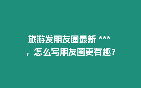 旅游發朋友圈最新 *** ，怎么寫朋友圈更有趣？