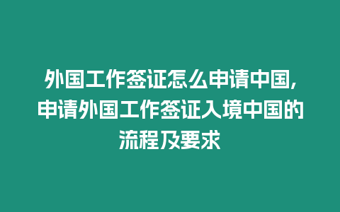 外國工作簽證怎么申請中國,申請外國工作簽證入境中國的流程及要求