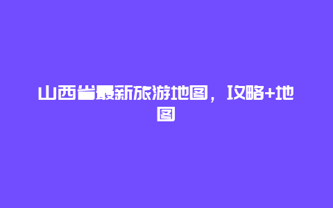 山西省最新旅游地圖，攻略+地圖