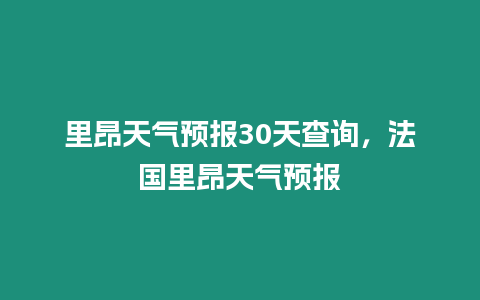 里昂天氣預(yù)報(bào)30天查詢，法國里昂天氣預(yù)報(bào)