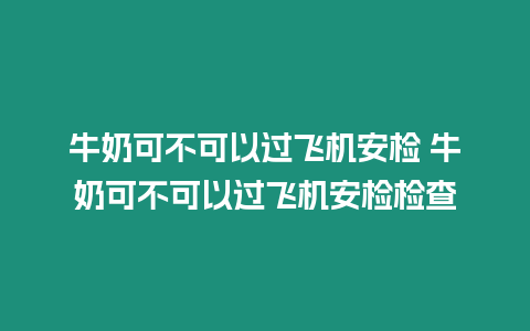 牛奶可不可以過飛機安檢 牛奶可不可以過飛機安檢檢查