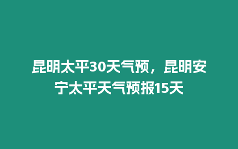 昆明太平30天氣預，昆明安寧太平天氣預報15天