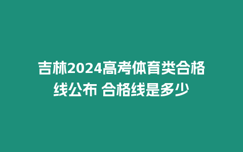 吉林2024高考體育類合格線公布 合格線是多少