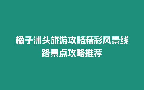 橘子洲頭旅游攻略精彩風(fēng)景線路景點(diǎn)攻略推薦