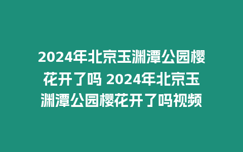 2024年北京玉淵潭公園櫻花開了嗎 2024年北京玉淵潭公園櫻花開了嗎視頻