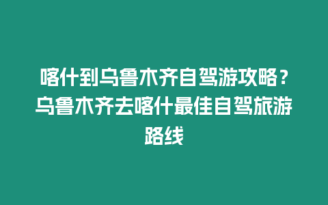 喀什到烏魯木齊自駕游攻略？烏魯木齊去喀什最佳自駕旅游路線