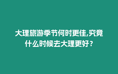 大理旅游季節(jié)何時(shí)更佳,究竟什么時(shí)候去大理更好？