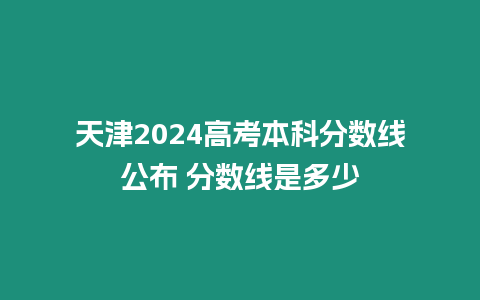 天津2024高考本科分數(shù)線公布 分數(shù)線是多少