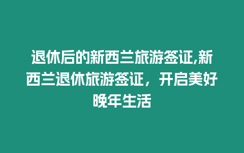 退休后的新西蘭旅游簽證,新西蘭退休旅游簽證，開啟美好晚年生活