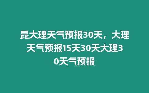 昆大理天氣預報30天，大理天氣預報15天30天大理30天氣預報