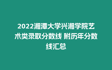 2022湘潭大學興湘學院藝術類錄取分數線 附歷年分數線匯總