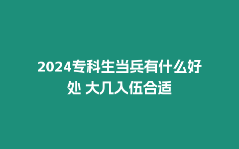 2024專科生當兵有什么好處 大幾入伍合適