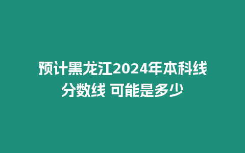 預計黑龍江2024年本科線分數線 可能是多少