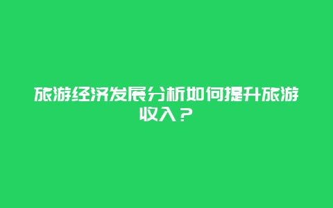 旅游經(jīng)濟(jì)發(fā)展分析如何提升旅游收入？