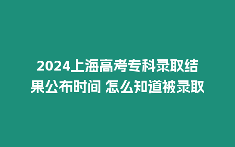 2024上海高考專科錄取結果公布時間 怎么知道被錄取