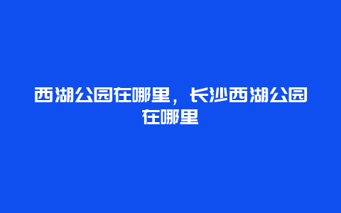 西湖公園在哪里，長沙西湖公園在哪里