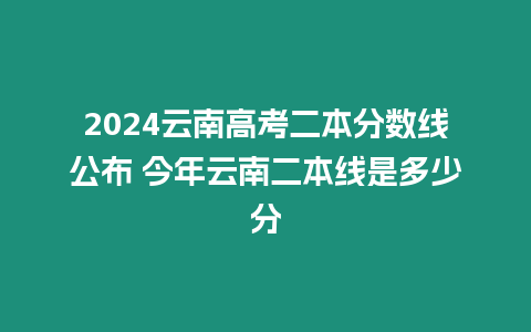 2024云南高考二本分數線公布 今年云南二本線是多少分