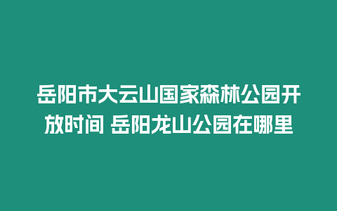 岳陽市大云山國家森林公園開放時間 岳陽龍山公園在哪里