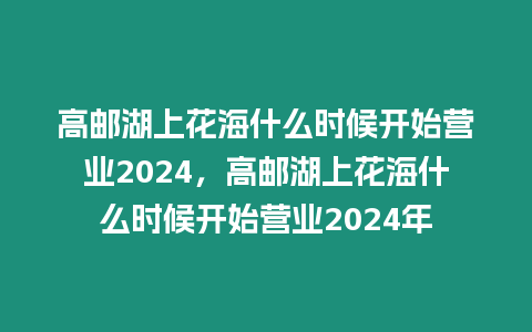 高郵湖上花海什么時(shí)候開(kāi)始營(yíng)業(yè)2024，高郵湖上花海什么時(shí)候開(kāi)始營(yíng)業(yè)2024年