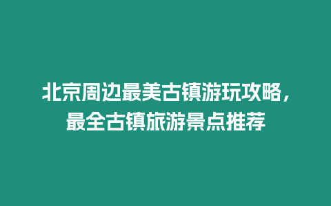 北京周邊最美古鎮游玩攻略，最全古鎮旅游景點推薦