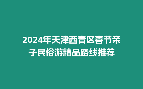 2024年天津西青區春節親子民俗游精品路線推薦