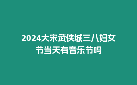 2024大宋武俠城三八婦女節當天有音樂節嗎