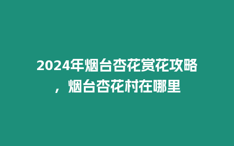 2024年煙臺杏花賞花攻略，煙臺杏花村在哪里